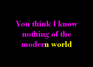 You think I lmow
nothing of the

modern world

g