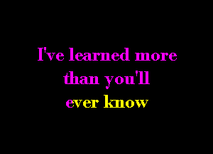 I've learned more

than you'll

ever know