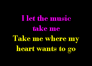 I let the music
take me

Take me Where my
heart wants to go