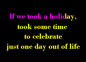 If we took a holiday,
took some time

to celebrate

just one day out of life