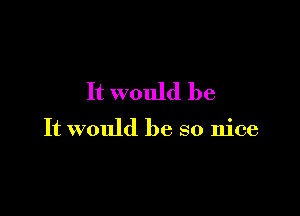 It would be

It would be so nice