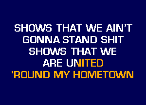 SHOWS THAT WE AIN'T
GONNA STAND SHIT
SHOWS THAT WE
ARE UNITED
'ROUND MY HOMETOWN