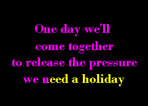 One day we'll

come together
to release the pressure

we need a holiday