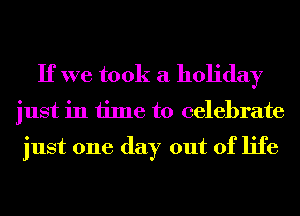 If we took a holiday

just in time to celebrate

just one day out of life