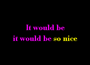 It would be

it would be so nice