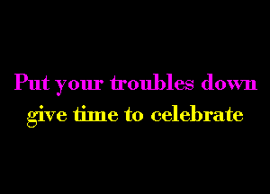 Put your troubles down
give time to celebrate