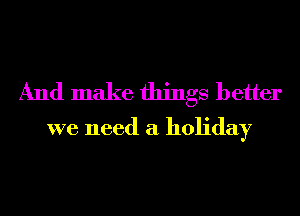 And make things better
we need a holiday