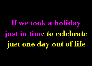 If we took a holiday

just in time to celebrate

just one day out of life