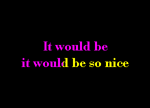 It would be

it would be so nice