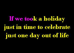 If we took a holiday

just in time to celebrate

just one day out of life