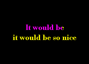 It would be

it would be so nice