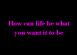 How can life be what

you want it to be