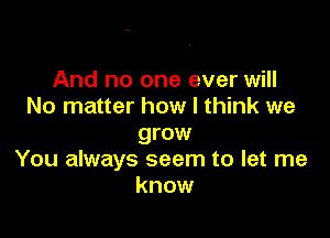 And no one ever will
No matter how I think we

grow
You always seem to let me
know