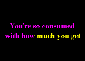 You're so consumed

With how much you get