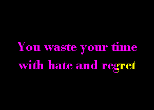 You waste your time

With hate and regret