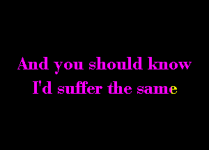 And you Should know
I'd suHer the same