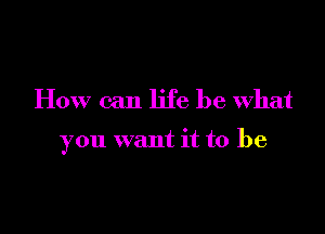 How can life be what

you want it to be