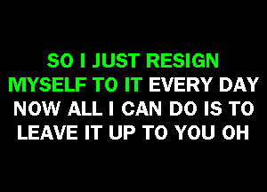 SO I JUST RESIGN
MYSELF TO IT EVERY DAY
NOW ALL I CAN DO IS TO

LEAVE IT UP TO YOU 0H