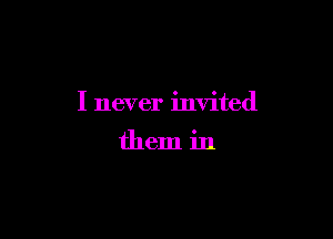 I never invited

them in
