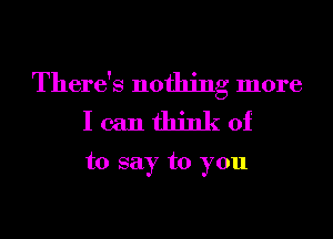 There's nothing more
I can think of

to say to you