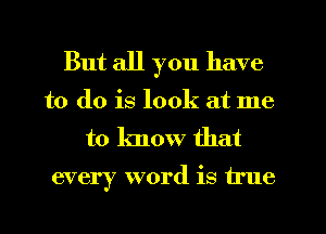 But all you have
to do is look at me
to know that

every word is true