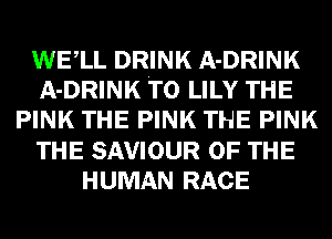 WELL DRINK A-DRINK
A-DRINK T0 LILY THE
PINK THE PINK THE PINK
THE SAVIOUR OF THE
HUMAN RACE