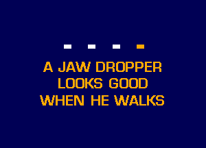 A JAW DRUPPER

LOOKS GOOD
WHEN HE WALKS