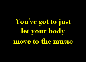 Y ou've got to just

let your body

move to the music