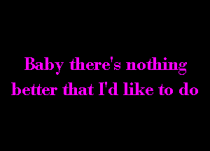 Baby there's nothing
better that I'd like to do