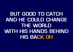 BUT GOOD TO CATCH
AND HE COULD CHANGE
THE WORLD
WITH HIS HANDS BEHIND
HIS BACK OH