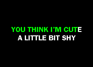 YOU THINK PM CUTE

A LITTLE BIT SHY