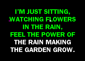 PM JUST SITTING,
WATCHING FLOWERS
IN THE RAIN,
FEEL THE POWER OF
THE RAIN MAKING
THE GARDEN GROW.