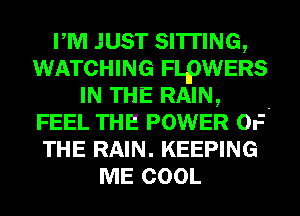 PM JUST SITTING,
WATCHING FLpWERS
IN THE RAIN, -
FEEL THE POWER OF
THE RAIN. KEEPING
ME COOL