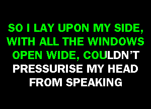 SO I LAY UPON MY SIDE,
WITH ALL THE WINDOWS
OPEN WIDE, COULDNT
PRESSURISE MY HEAD
FROM SPEAKING