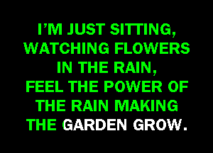 PM JUST SITTING,
WATCHING FLOWERS
IN THE RAIN,
FEEL THE POWER OF
THE RAIN MAKING
THE GARDEN GROW.