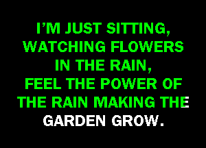 PM JUST SITTING,
WATCHING FLOWERS
IN THE RAIN,
FEEL THE POWER OF
THE RAIN MAKING THE
GARDEN GROW.