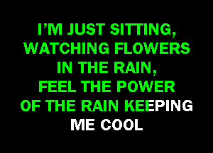 PM JUST SITTING,
WATCHING FLOWERS
IN THE RAIN,
FEEL THE POWER
OF THE RAIN KEEPING
ME COOL