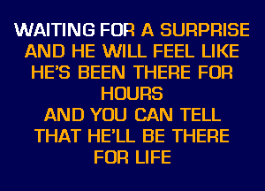 WAITING FOR A SURPRISE
AND HE WILL FEEL LIKE
HE'S BEEN THERE FOR
HOURS
AND YOU CAN TELL
THAT HE'LL BE THERE
FOR LIFE