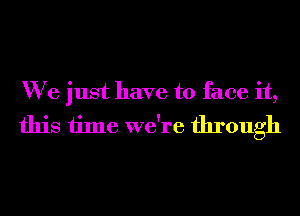 We just have to face it,
this time we're through