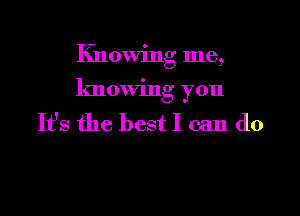 Knowing me,

knowing you

It's the best I can do