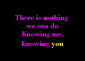 There is nothing

we can do
Knowing me,

knowing you