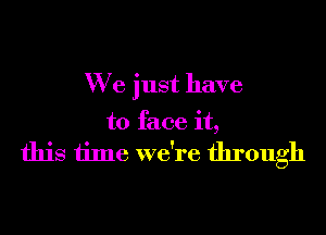 We just have

to face it,
this time we're through