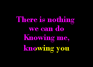 There is nothing

we can do
Knowing me,

knowing you