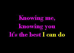 Knowing me,

knowing you
It's the best I can do