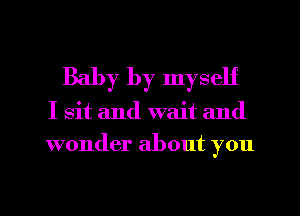 Baby by myself
I sit and wait and
wonder about you