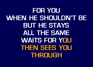 FOR YOU
WHEN HE SHOULDN'T BE
BUT HE STAYS
ALL THE SAME
WAITS FOR YOU
THEN SEES YOU
THROUGH