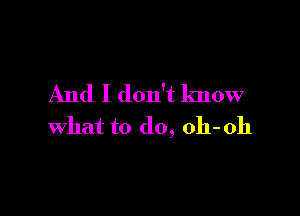 And I don't know

what to do, oh-oh