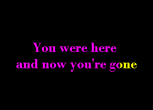 You were here

and now you're gone