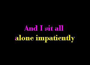 And I sitall

alone impatiently