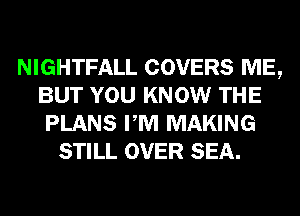 NIGHTFALL COVERS ME,
BUT YOU KNOW THE
PLANS PM MAKING
STILL OVER SEA.
